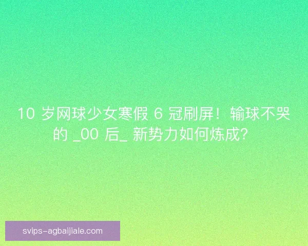 10 岁网球少女寒假 6 冠刷屏！输球不哭的 _00 后_ 新势力如何炼成？