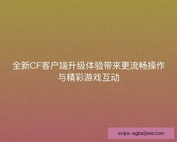 全新CF客户端升级体验带来更流畅操作与精彩游戏互动