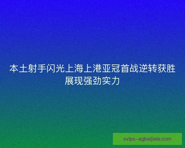 本土射手闪光上海上港亚冠首战逆转获胜展现强劲实力