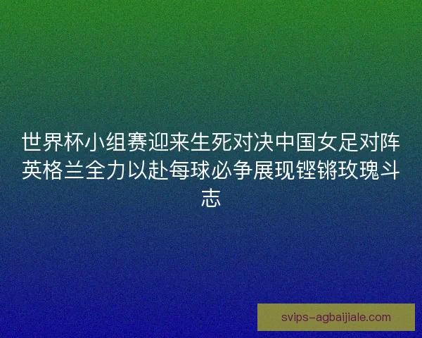 世界杯小组赛迎来生死对决中国女足对阵英格兰全力以赴每球必争展现铿锵玫瑰斗志